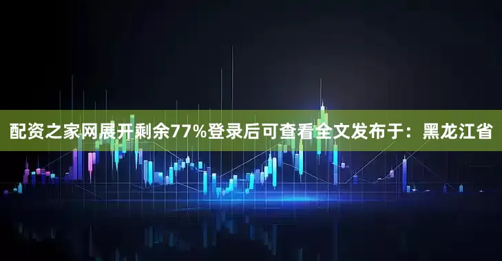 配资之家网展开剩余77%登录后可查看全文发布于：黑龙江省