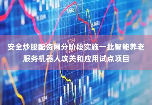 安全炒股配资网分阶段实施一批智能养老服务机器人攻关和应用试点项目