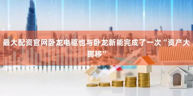 最大配资官网卧龙电驱也与卧龙新能完成了一次“资产大挪移”