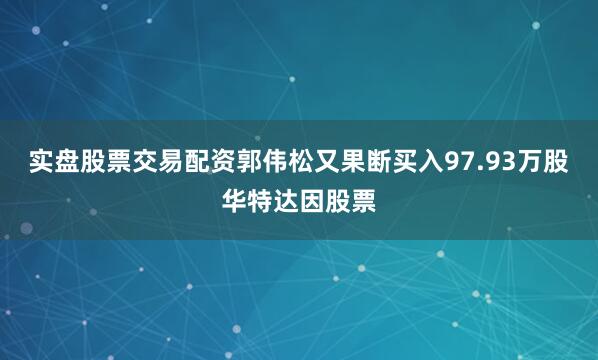 实盘股票交易配资郭伟松又果断买入97.93万股华特达因股票
