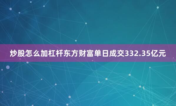 炒股怎么加杠杆东方财富单日成交332.35亿元