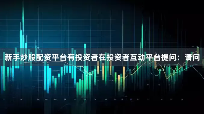 新手炒股配资平台有投资者在投资者互动平台提问：请问