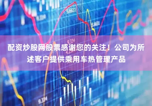 配资炒股网股票感谢您的关注！公司为所述客户提供乘用车热管理产品