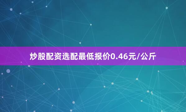 炒股配资选配最低报价0.46元/公斤
