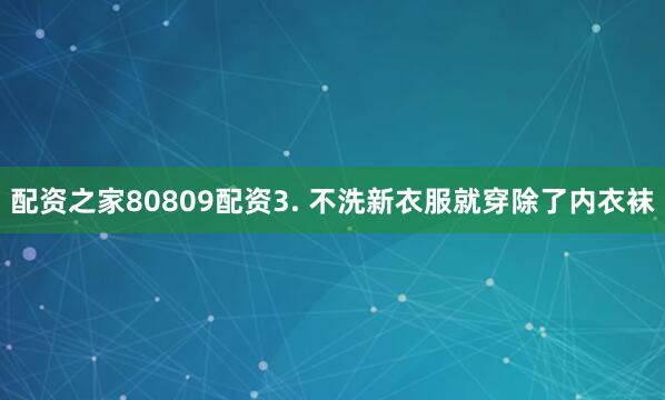 配资之家80809配资3. 不洗新衣服就穿除了内衣袜