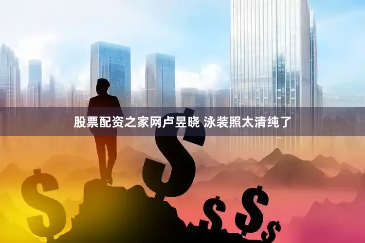 股票配资之家网卢昱晓 泳装照太清纯了