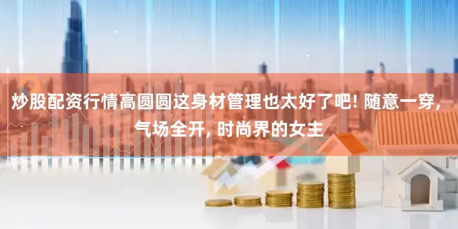 炒股配资行情高圆圆这身材管理也太好了吧! 随意一穿, 气场全开, 时尚界的女主