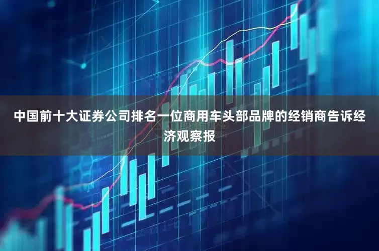 中国前十大证券公司排名一位商用车头部品牌的经销商告诉经济观察报