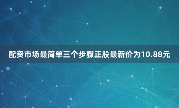 配资市场最简单三个步骤正股最新价为10.88元