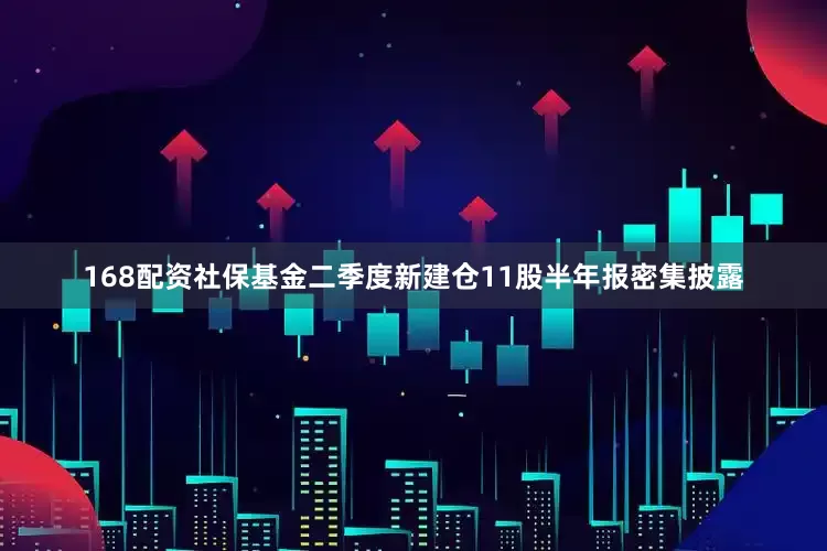 168配资社保基金二季度新建仓11股半年报密集披露