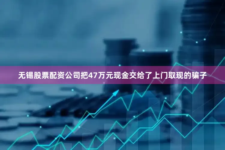 无锡股票配资公司把47万元现金交给了上门取现的骗子