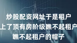 炒股配资网址于是租户给他扣上了顶有房阶级瞧不起租户的帽子