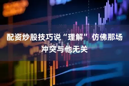 配资炒股技巧说“理解” 仿佛那场冲突与他无关
