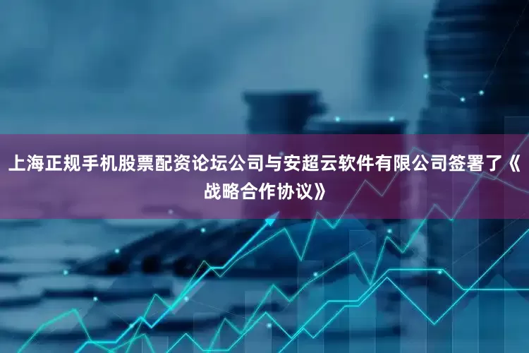 上海正规手机股票配资论坛公司与安超云软件有限公司签署了《战略合作协议》