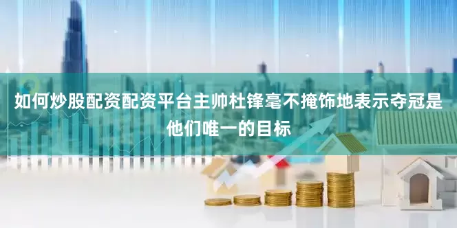 如何炒股配资配资平台主帅杜锋毫不掩饰地表示夺冠是他们唯一的目标