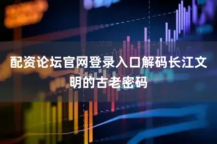 配资论坛官网登录入口解码长江文明的古老密码
