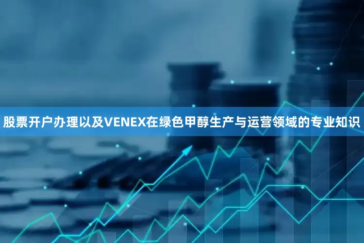 股票开户办理以及VENEX在绿色甲醇生产与运营领域的专业知识
