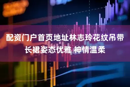 配资门户首页地址林志玲花纹吊带长裙姿态优雅 神情温柔