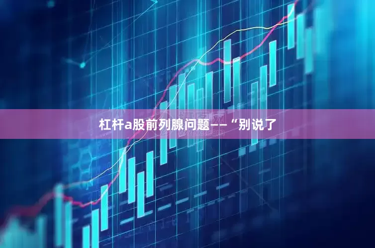 杠杆a股前列腺问题——“别说了