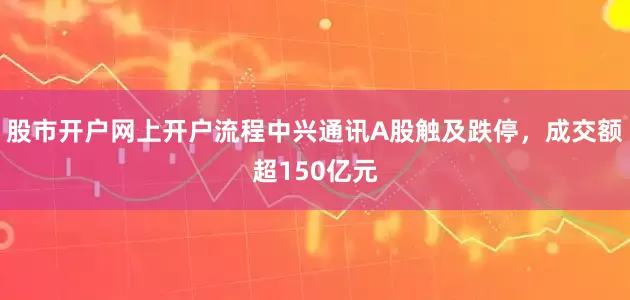 股市开户网上开户流程中兴通讯A股触及跌停，成交额超150亿元